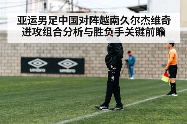 亚运男足中国对阵越南久尔杰维奇进攻组合分析与胜负手关键前瞻